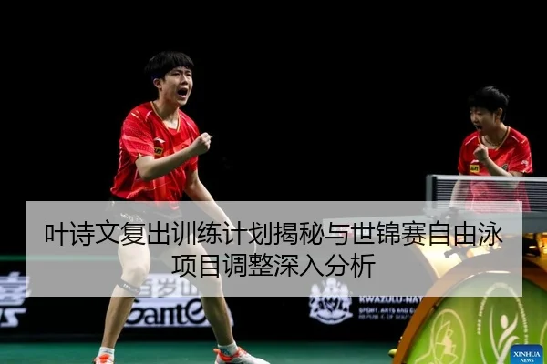 叶诗文复出训练计划揭秘与世锦赛自由泳项目调整深入分析